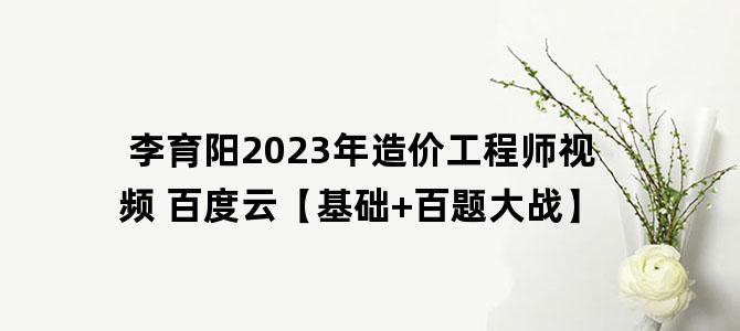 '李育阳2023年造价工程师视频 百度云【基础+百题大战】'